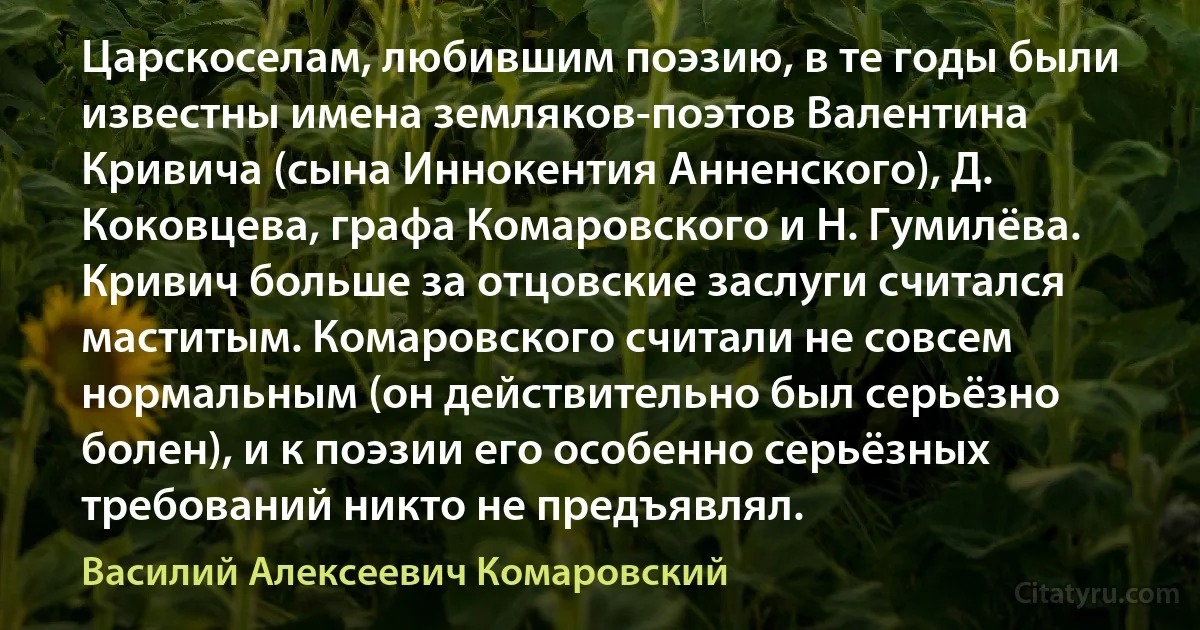 Царскоселам, любившим поэзию, в те годы были известны имена земляков-поэтов Валентина Кривича (сына Иннокентия Анненского), Д. Коковцева, графа Комаровского и Н. Гумилёва. Кривич больше за отцовские заслуги считался маститым. Комаровского считали не совсем нормальным (он действительно был серьёзно болен), и к поэзии его особенно серьёзных требований никто не предъявлял. (Василий Алексеевич Комаровский)