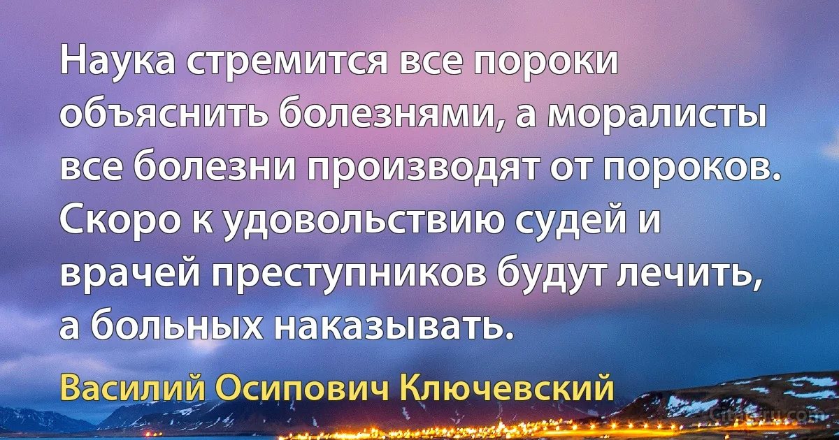 Наука стремится все пороки объяснить болезнями, а моралисты все болезни производят от пороков. Скоро к удовольствию судей и врачей преступников будут лечить, а больных наказывать. (Василий Осипович Ключевский)