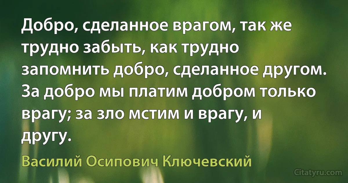 Добро, сделанное врагом, так же трудно забыть, как трудно запомнить добро, сделанное другом. За добро мы платим добром только врагу; за зло мстим и врагу, и другу. (Василий Осипович Ключевский)