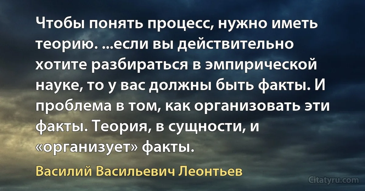 Чтобы понять процесс, нужно иметь теорию. ...если вы действительно хотите разбираться в эмпирической науке, то у вас должны быть факты. И проблема в том, как организовать эти факты. Теория, в сущности, и «организует» факты. (Василий Васильевич Леонтьев)