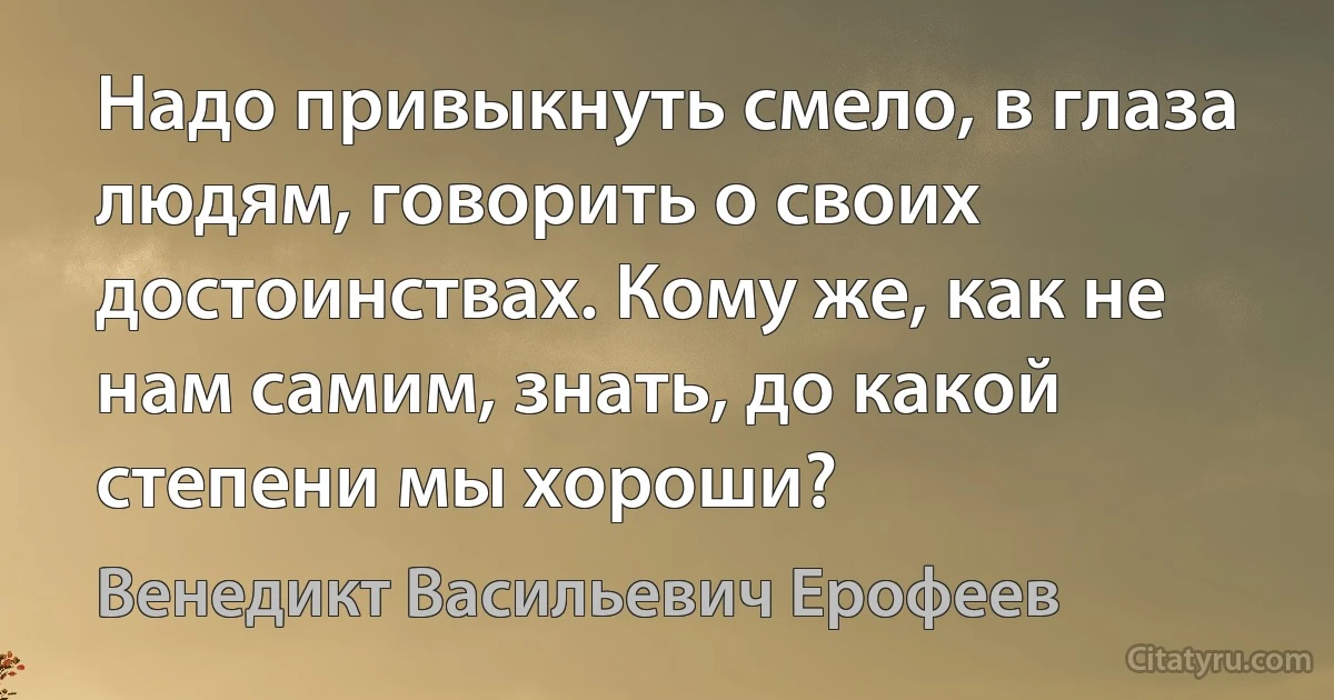 Надо привыкнуть смело, в глаза людям, говорить о своих достоинствах. Кому же, как не нам самим, знать, до какой степени мы хороши? (Венедикт Васильевич Ерофеев)