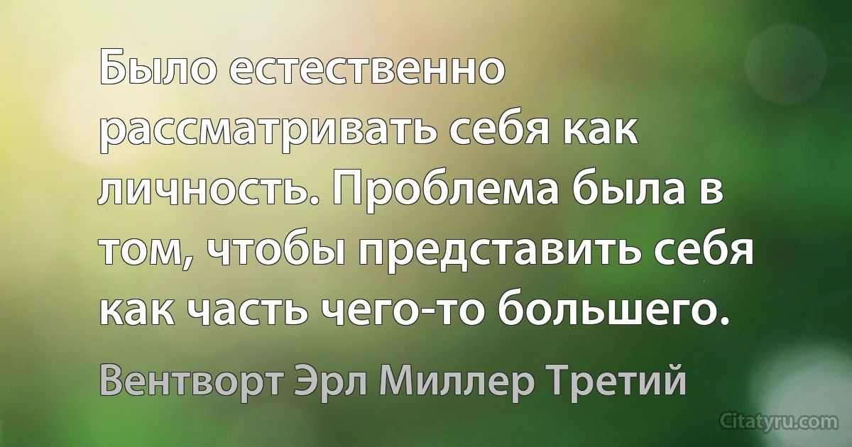 Было естественно рассматривать себя как личность. Проблема была в том, чтобы представить себя как часть чего-то большего. (Вентворт Эрл Миллер Третий)