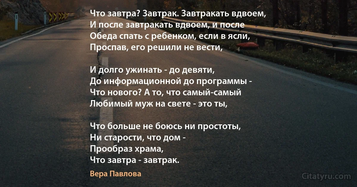 Что завтра? Завтрак. Завтракать вдвоем,
И после завтракать вдвоем, и после
Обеда спать с ребенком, если в ясли,
Проспав, его решили не вести,

И долго ужинать - до девяти,
До информационной до программы -
Что нового? А то, что самый-самый 
Любимый муж на свете - это ты,

Что больше не боюсь ни простоты,
Ни старости, что дом - 
Прообраз храма,
Что завтра - завтрак. (Вера Павлова)