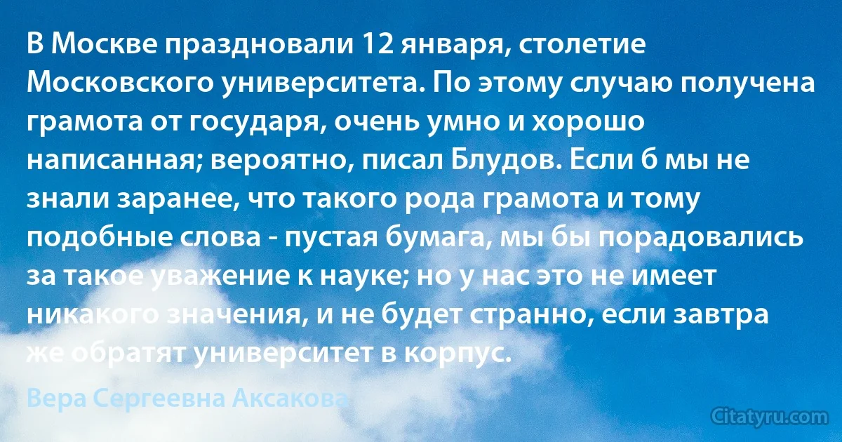 В Москве праздновали 12 января, столетие Московского университета. По этому случаю получена грамота от государя, очень умно и хорошо написанная; вероятно, писал Блудов. Если б мы не знали заранее, что такого рода грамота и тому подобные слова - пустая бумага, мы бы порадовались за такое уважение к науке; но у нас это не имеет никакого значения, и не будет странно, если завтра же обратят университет в корпус. (Вера Сергеевна Аксакова)