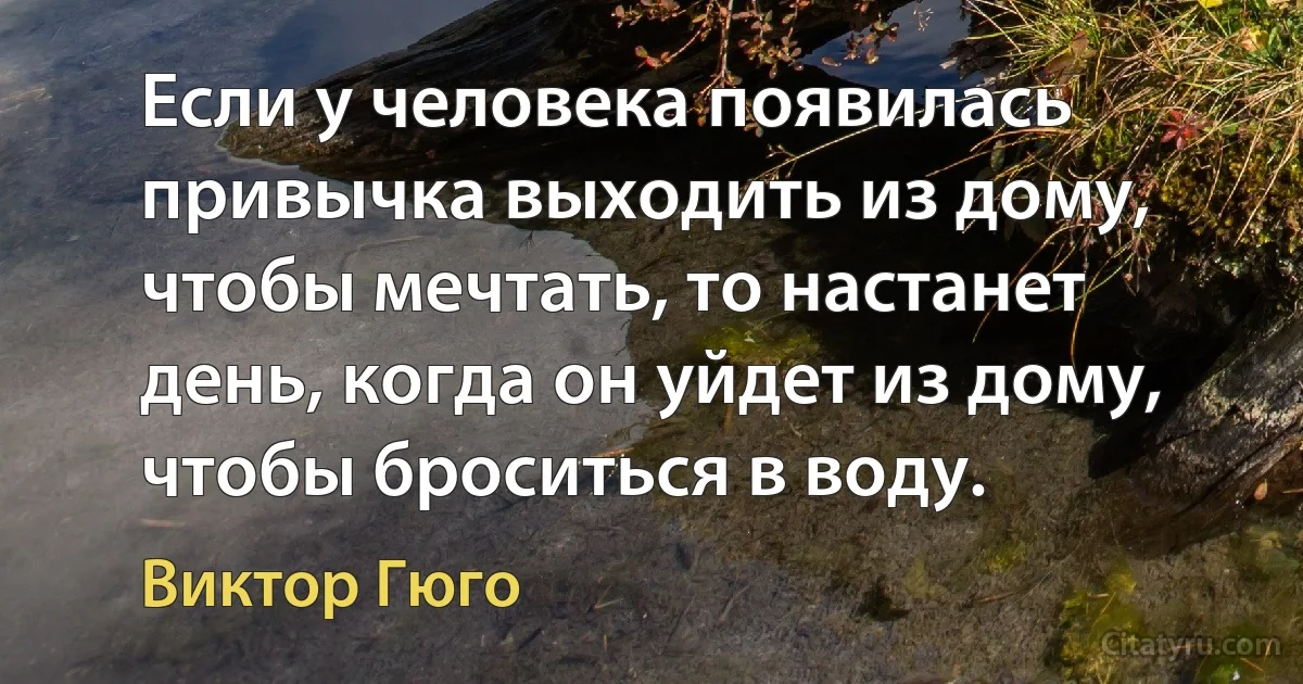 Если у человека появилась привычка выходить из дому, чтобы мечтать, то настанет день, когда он уйдет из дому, чтобы броситься в воду. (Виктор Гюго)