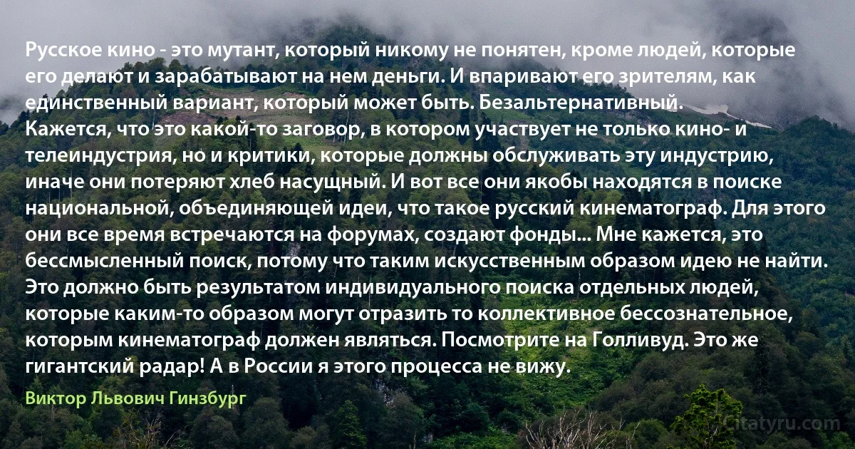 Русское кино - это мутант, который никому не понятен, кроме людей, которые его делают и зарабатывают на нем деньги. И впаривают его зрителям, как единственный вариант, который может быть. Безальтернативный.
Кажется, что это какой-то заговор, в котором участвует не только кино- и телеиндустрия, но и критики, которые должны обслуживать эту индустрию, иначе они потеряют хлеб насущный. И вот все они якобы находятся в поиске национальной, объединяющей идеи, что такое русский кинематограф. Для этого они все время встречаются на форумах, создают фонды... Мне кажется, это бессмысленный поиск, потому что таким искусственным образом идею не найти.
Это должно быть результатом индивидуального поиска отдельных людей, которые каким-то образом могут отразить то коллективное бессознательное, которым кинематограф должен являться. Посмотрите на Голливуд. Это же гигантский радар! А в России я этого процесса не вижу. (Виктор Львович Гинзбург)