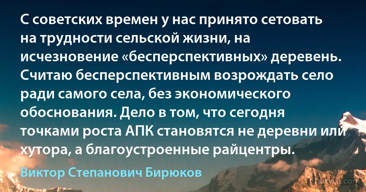 С советских времен у нас принято сетовать на трудности сельской жизни, на исчезновение «бесперспективных» деревень. Считаю бесперспективным возрождать село ради самого села, без экономического обоснования. Дело в том, что сегодня точками роста АПК становятся не деревни или хутора, а благоустроенные райцентры. (Виктор Степанович Бирюков)