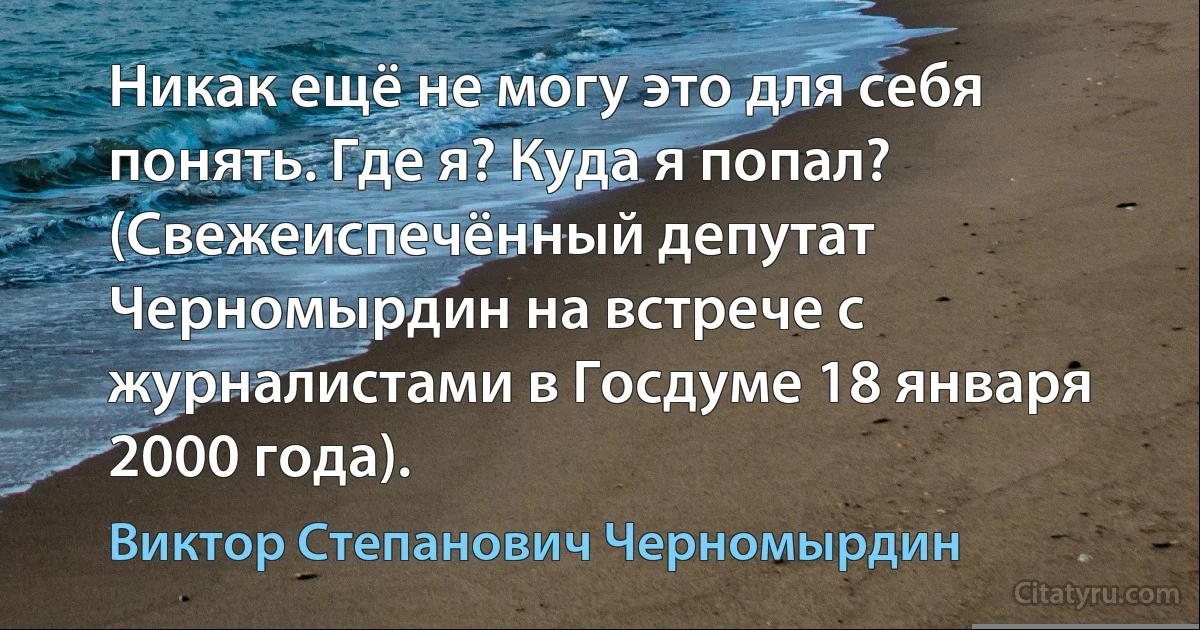 Никак ещё не могу это для себя понять. Где я? Куда я попал? (Свежеиспечённый депутат Черномырдин на встрече с журналистами в Госдуме 18 января 2000 года). (Виктор Степанович Черномырдин)