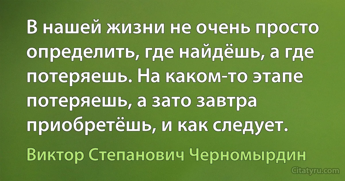 В нашей жизни не очень просто определить, где найдёшь, а где потеряешь. На каком-то этапе потеряешь, а зато завтра приобретёшь, и как следует. (Виктор Степанович Черномырдин)