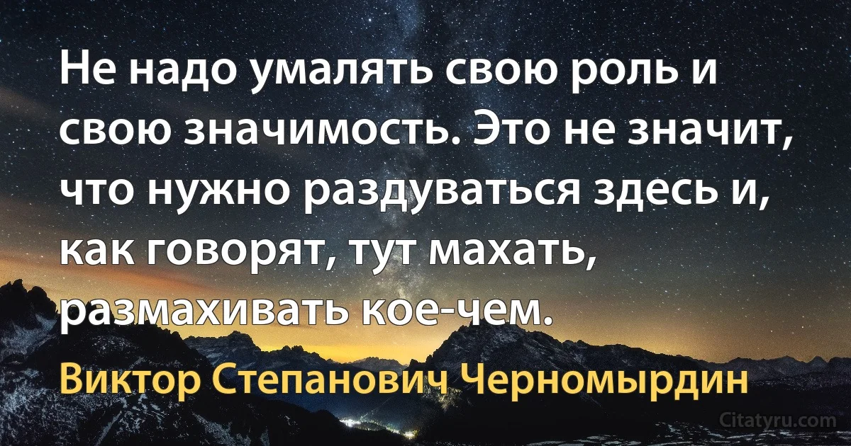 Не надо умалять свою роль и свою значимость. Это не значит, что нужно раздуваться здесь и, как говорят, тут махать, размахивать кое-чем. (Виктор Степанович Черномырдин)