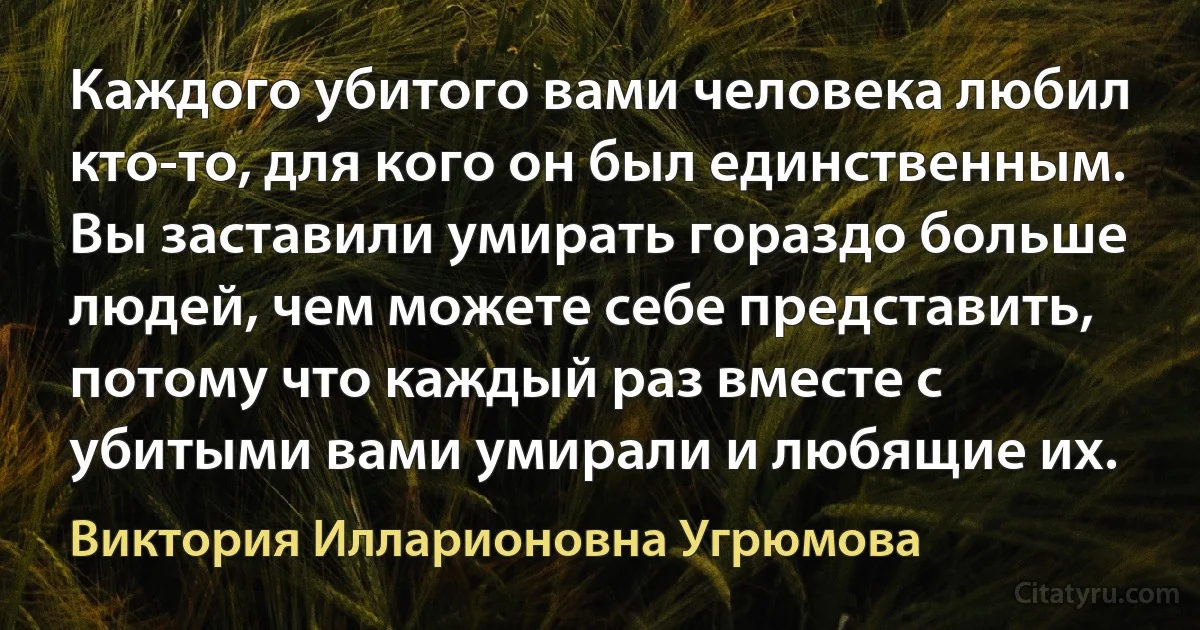 Каждого убитого вами человека любил кто-то, для кого он был единственным. Вы заставили умирать гораздо больше людей, чем можете себе представить, потому что каждый раз вместе с убитыми вами умирали и любящие их. (Виктория Илларионовна Угрюмова)