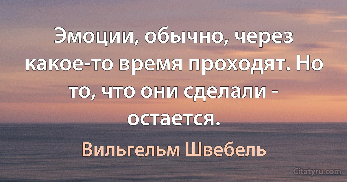 Эмоции, обычно, через какое-то время проходят. Но то, что они сделали - остается. (Вильгельм Швебель)