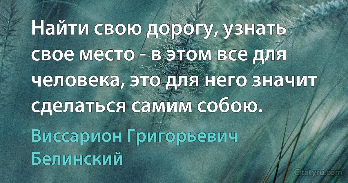 Найти свою дорогу, узнать свое место - в этом все для человека, это для него значит сделаться самим собою. (Виссарион Григорьевич Белинский)