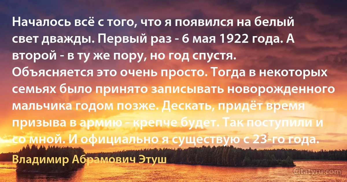 Началось всё с того, что я появился на белый свет дважды. Первый раз - 6 мая 1922 года. А второй - в ту же пору, но год спустя. Объясняется это очень просто. Тогда в некоторых семьях было принято записывать новорожденного мальчика годом позже. Дескать, придёт время призыва в армию - крепче будет. Так поступили и со мной. И официально я существую с 23-го года. (Владимир Абрамович Этуш)