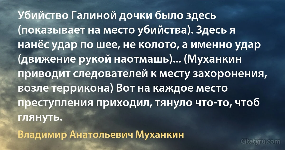 Убийство Галиной дочки было здесь (показывает на место убийства). Здесь я нанёс удар по шее, не колото, а именно удар (движение рукой наотмашь)... (Муханкин приводит следователей к месту захоронения, возле террикона) Вот на каждое место преступления приходил, тянуло что-то, чтоб глянуть. (Владимир Анатольевич Муханкин)