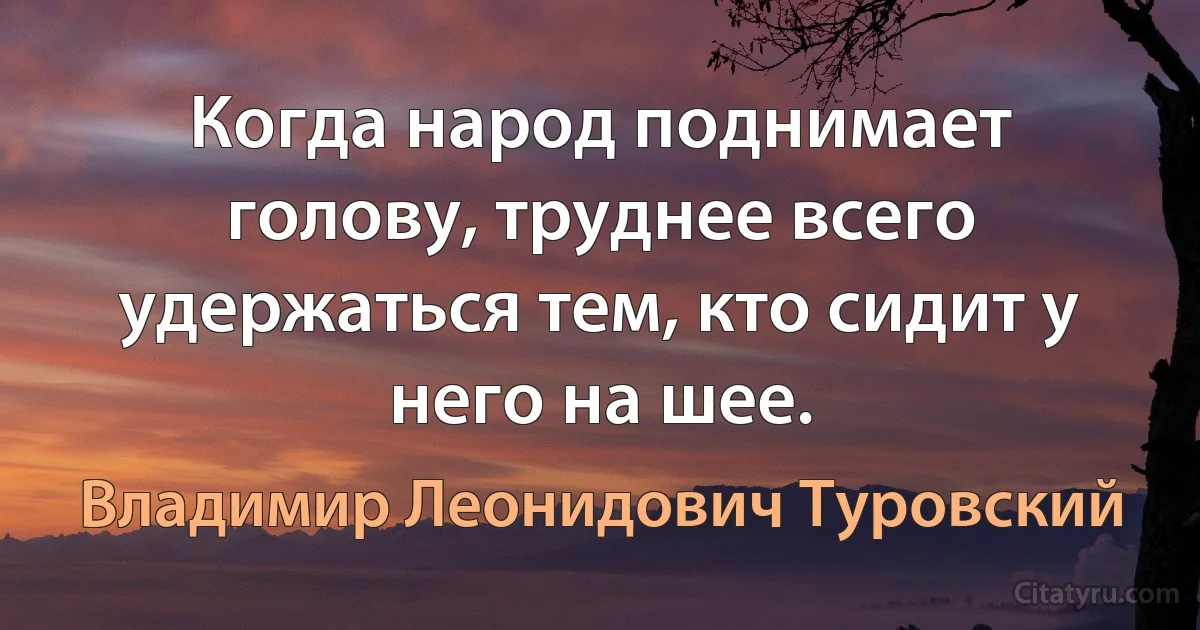 Когда народ поднимает голову, труднее всего удержаться тем, кто сидит у него на шее. (Владимир Леонидович Туровский)