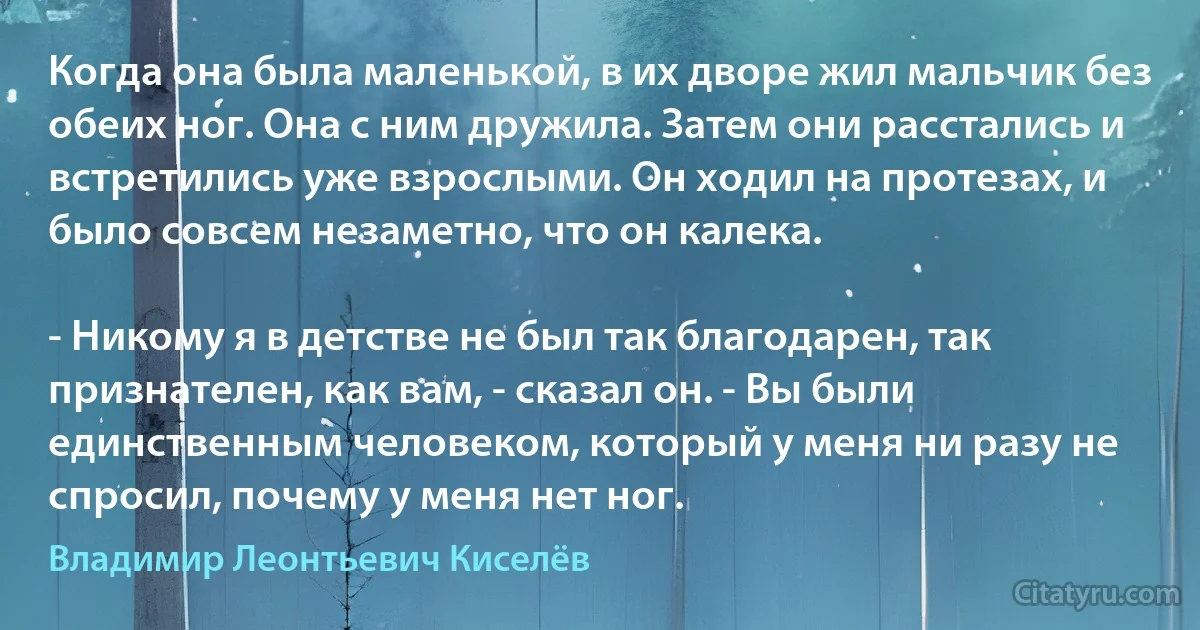 Когда она была маленькой, в их дворе жил мальчик без обеих ног. Она с ним дружила. Затем они расстались и встретились уже взрослыми. Он ходил на протезах, и было совсем незаметно, что он калека.

- Никому я в детстве не был так благодарен, так признателен, как вам, - сказал он. - Вы были единственным человеком, который у меня ни разу не спросил, почему у меня нет ног. (Владимир Леонтьевич Киселёв)