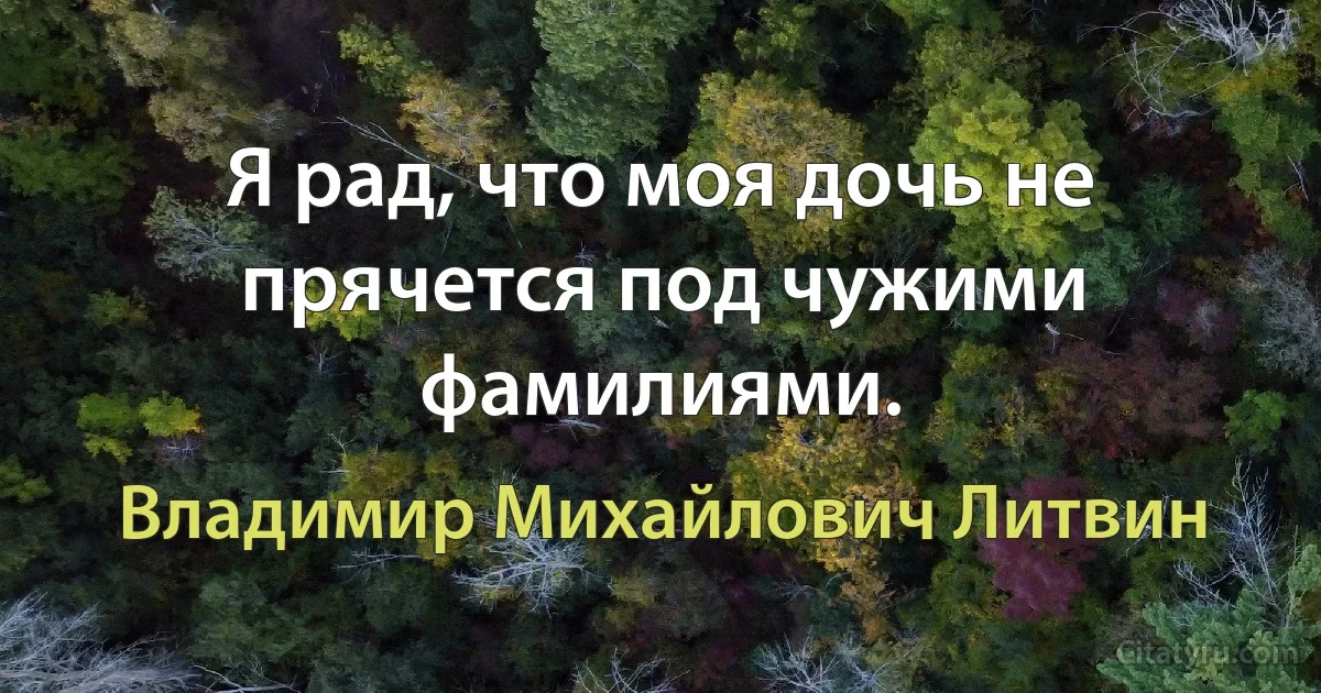 Я рад, что моя дочь не прячется под чужими фамилиями. (Владимир Михайлович Литвин)