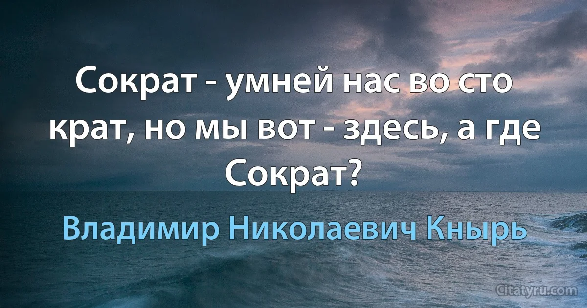 Сократ - умней нас во сто крат, но мы вот - здесь, а где Сократ? (Владимир Николаевич Кнырь)