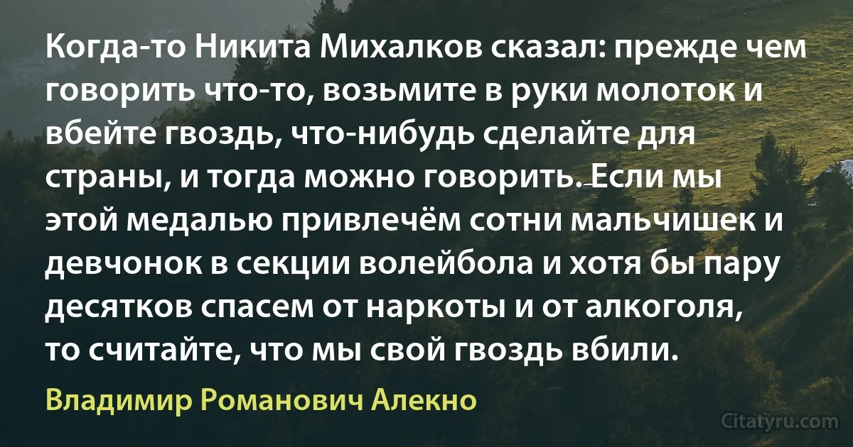 Когда-то Никита Михалков сказал: прежде чем говорить что-то, возьмите в руки молоток и вбейте гвоздь, что-нибудь сделайте для страны, и тогда можно говорить. Если мы этой медалью привлечём сотни мальчишек и девчонок в секции волейбола и хотя бы пару десятков спасем от наркоты и от алкоголя, то считайте, что мы свой гвоздь вбили. (Владимир Романович Алекно)