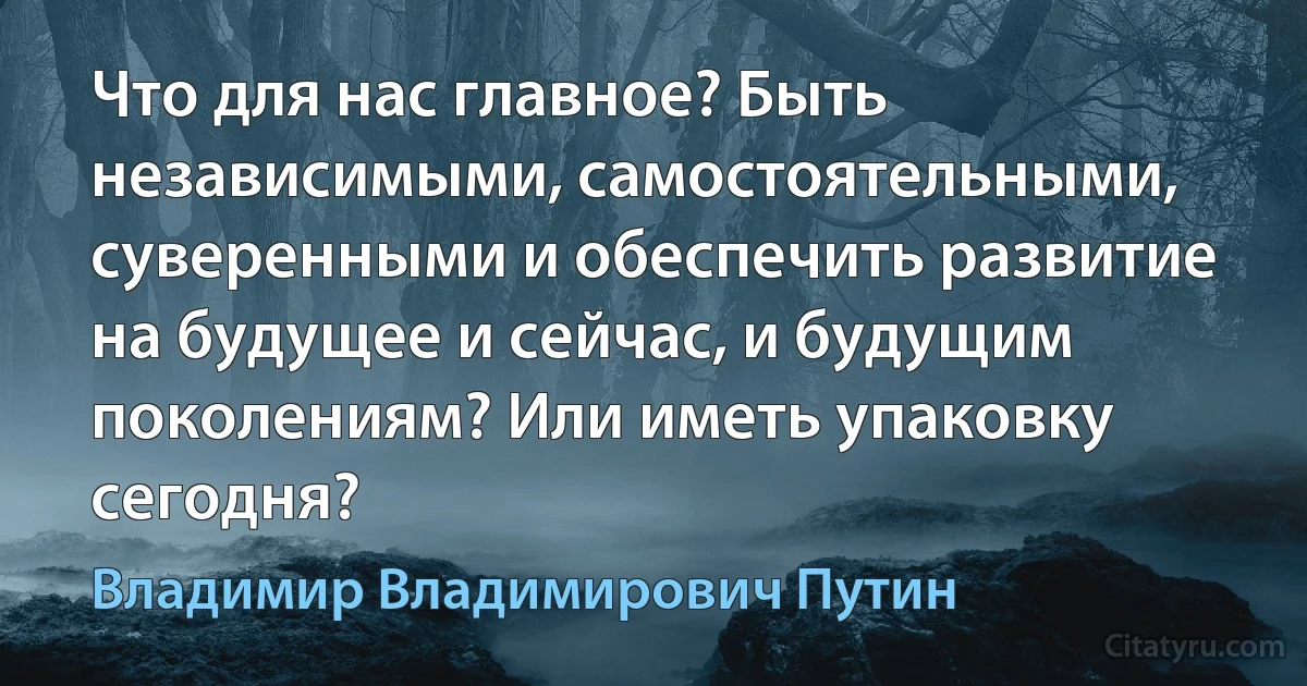 Что для нас главное? Быть независимыми, самостоятельными, суверенными и обеспечить развитие на будущее и сейчас, и будущим поколениям? Или иметь упаковку сегодня? (Владимир Владимирович Путин)