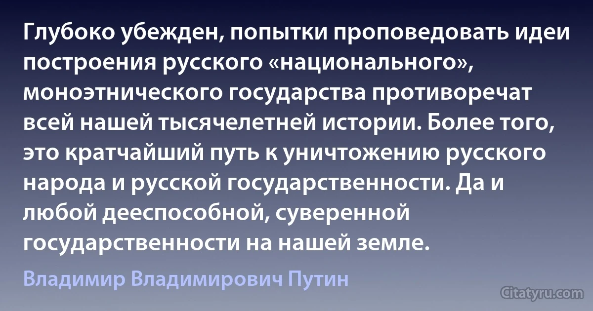 Глубоко убежден, попытки проповедовать идеи построения русского «национального», моноэтнического государства противоречат всей нашей тысячелетней истории. Более того, это кратчайший путь к уничтожению русского народа и русской государственности. Да и любой дееспособной, суверенной государственности на нашей земле. (Владимир Владимирович Путин)