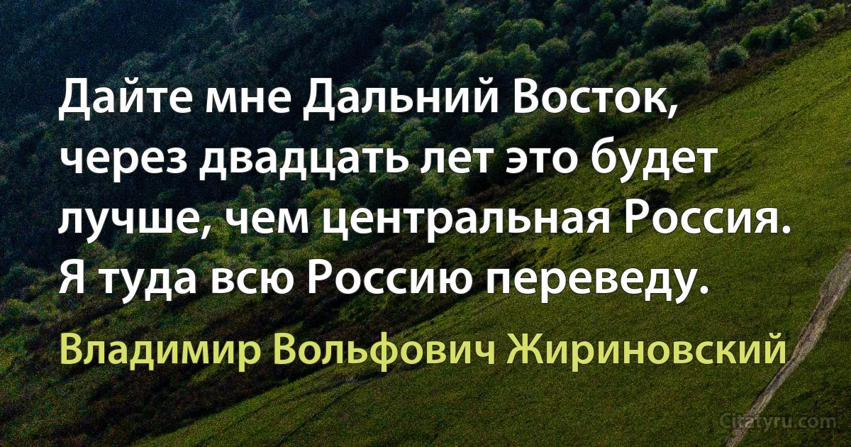 Дайте мне Дальний Восток, через двадцать лет это будет лучше, чем центральная Россия. Я туда всю Россию переведу. (Владимир Вольфович Жириновский)