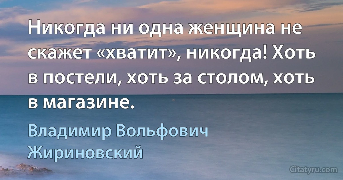 Никогда ни одна женщина не скажет «хватит», никогда! Хоть в постели, хоть за столом, хоть в магазине. (Владимир Вольфович Жириновский)