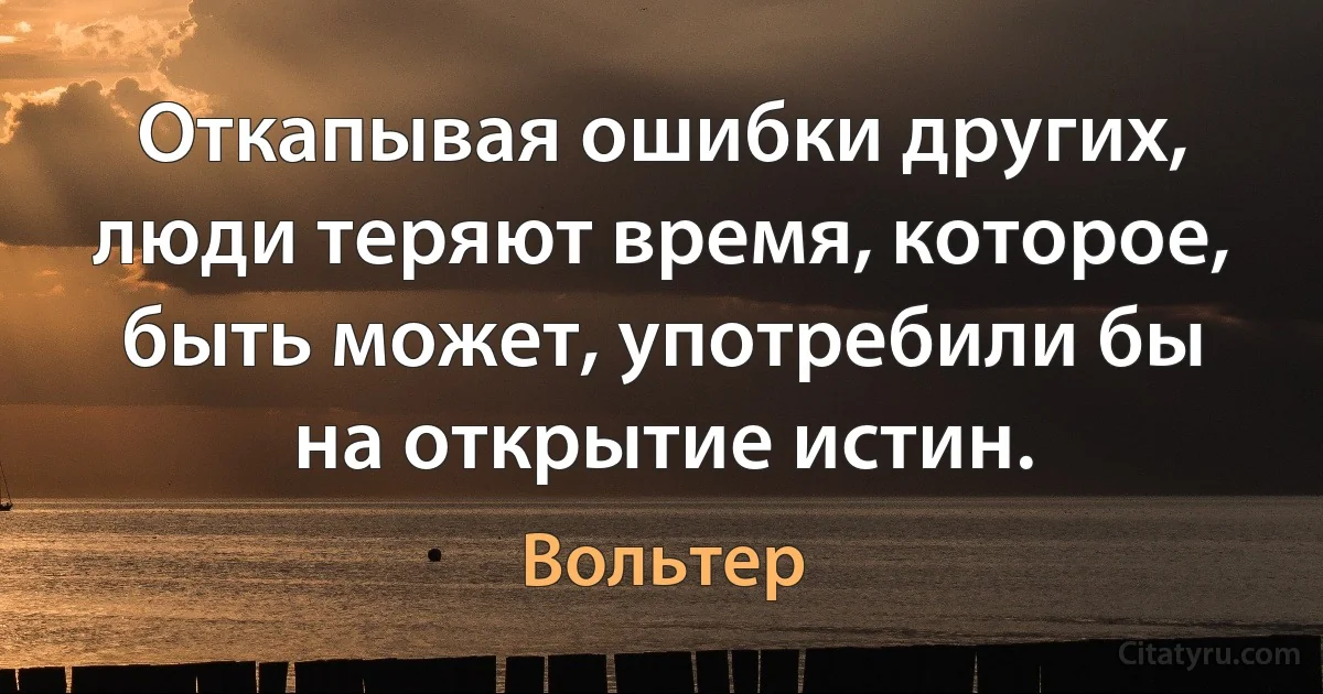 Откапывая ошибки других, люди теряют время, которое, быть может, употребили бы на открытие истин. (Вольтер)