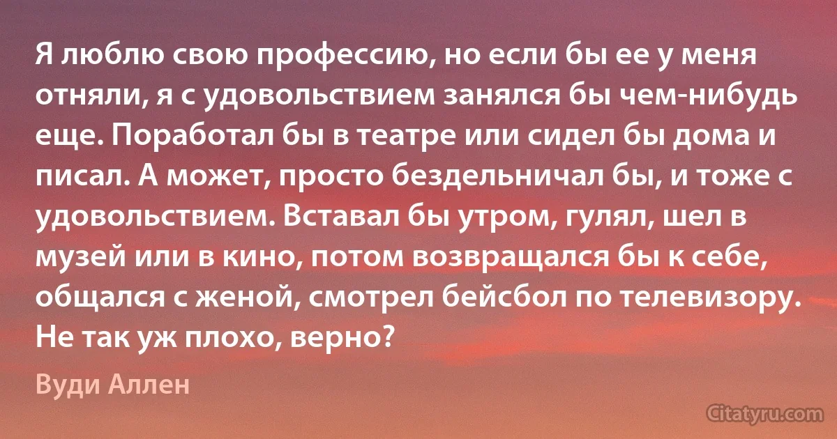 Я люблю свою профессию, но если бы ее у меня отняли, я с удовольствием занялся бы чем-нибудь еще. Поработал бы в театре или сидел бы дома и писал. А может, просто бездельничал бы, и тоже с удовольствием. Вставал бы утром, гулял, шел в музей или в кино, потом возвращался бы к себе, общался с женой, смотрел бейсбол по телевизору. Не так уж плохо, верно? (Вуди Аллен)