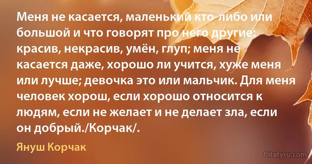 Меня не касается, маленький кто-либо или большой и что говорят про него другие: красив, некрасив, умён, глуп; меня не касается даже, хорошо ли учится, хуже меня или лучше; девочка это или мальчик. Для меня человек хорош, если хорошо относится к людям, если не желает и не делает зла, если он добрый./Корчак/. (Януш Корчак)