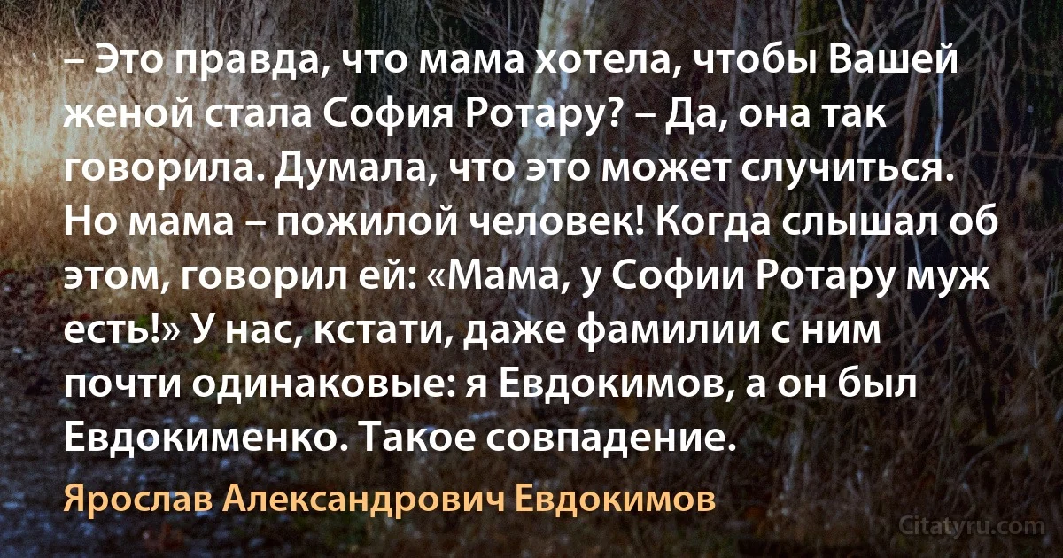 – Это правда, что мама хотела, чтобы Вашей женой стала София Ротару? – Да, она так говорила. Думала, что это может случиться. Но мама – пожилой человек! Когда слышал об этом, говорил ей: «Мама, у Софии Ротару муж есть!» У нас, кстати, даже фамилии с ним почти одинаковые: я Евдокимов, а он был Евдокименко. Такое совпадение. (Ярослав Александрович Евдокимов)