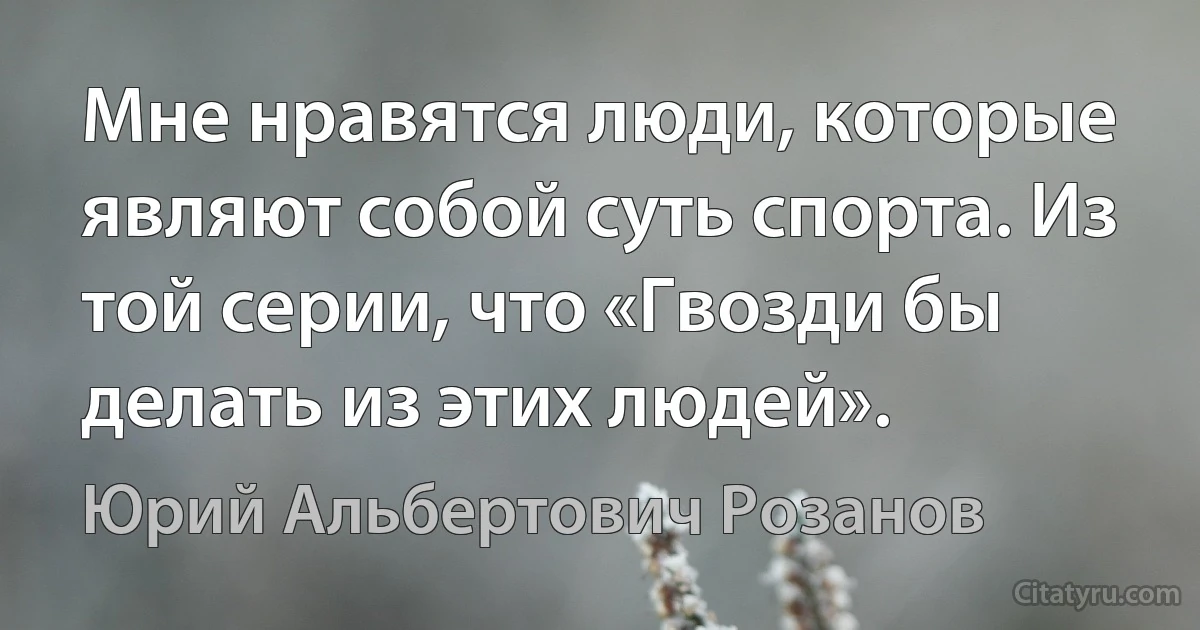 Мне нравятся люди, которые являют собой суть спорта. Из той серии, что «Гвозди бы делать из этих людей». (Юрий Альбертович Розанов)