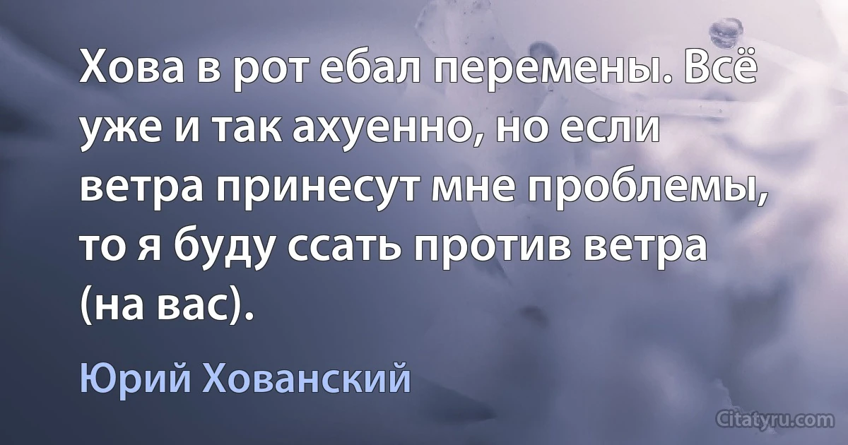 Хова в рот ебал перемены. Всё уже и так ахуенно, но если ветра принесут мне проблемы, то я буду ссать против ветра (на вас). (Юрий Хованский)