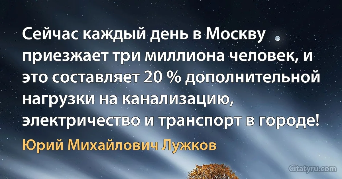 Сейчас каждый день в Москву приезжает три миллиона человек, и это составляет 20 % дополнительной нагрузки на канализацию, электричество и транспорт в городе! (Юрий Михайлович Лужков)