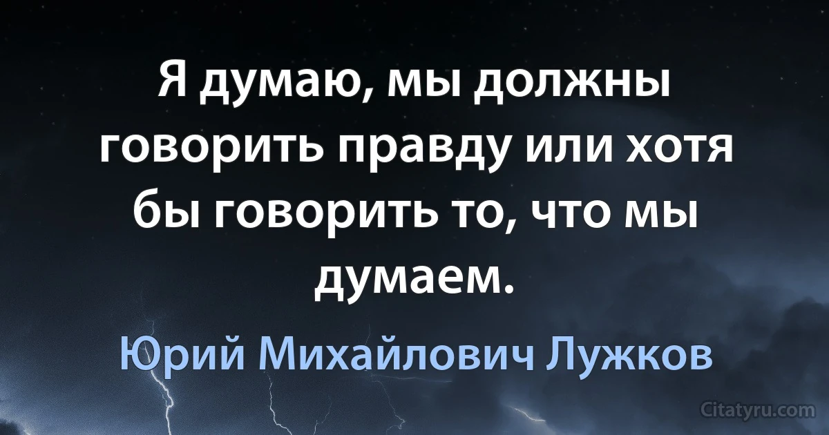 Я думаю, мы должны говорить правду или хотя бы говорить то, что мы думаем. (Юрий Михайлович Лужков)