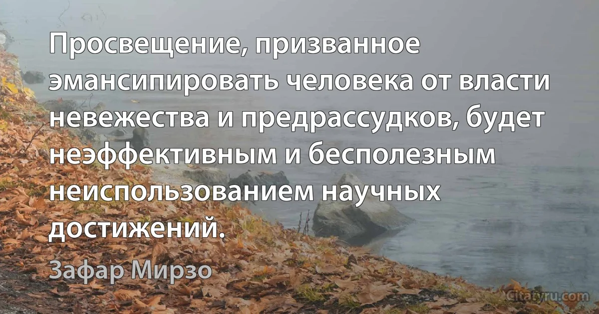 Просвещение, призванное эмансипировать человека от власти невежества и предрассудков, будет неэффективным и бесполезным неиспользованием научных достижений. (Зафар Мирзо)