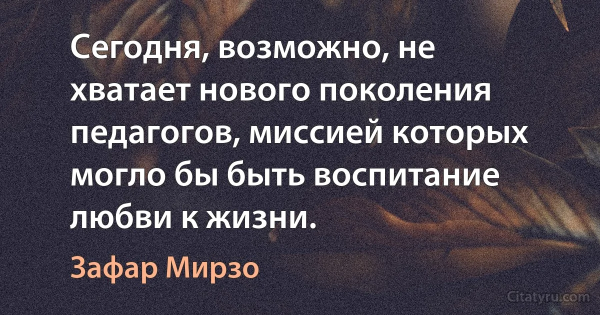 Сегодня, возможно, не хватает нового поколения педагогов, миссией которых могло бы быть воспитание любви к жизни. (Зафар Мирзо)