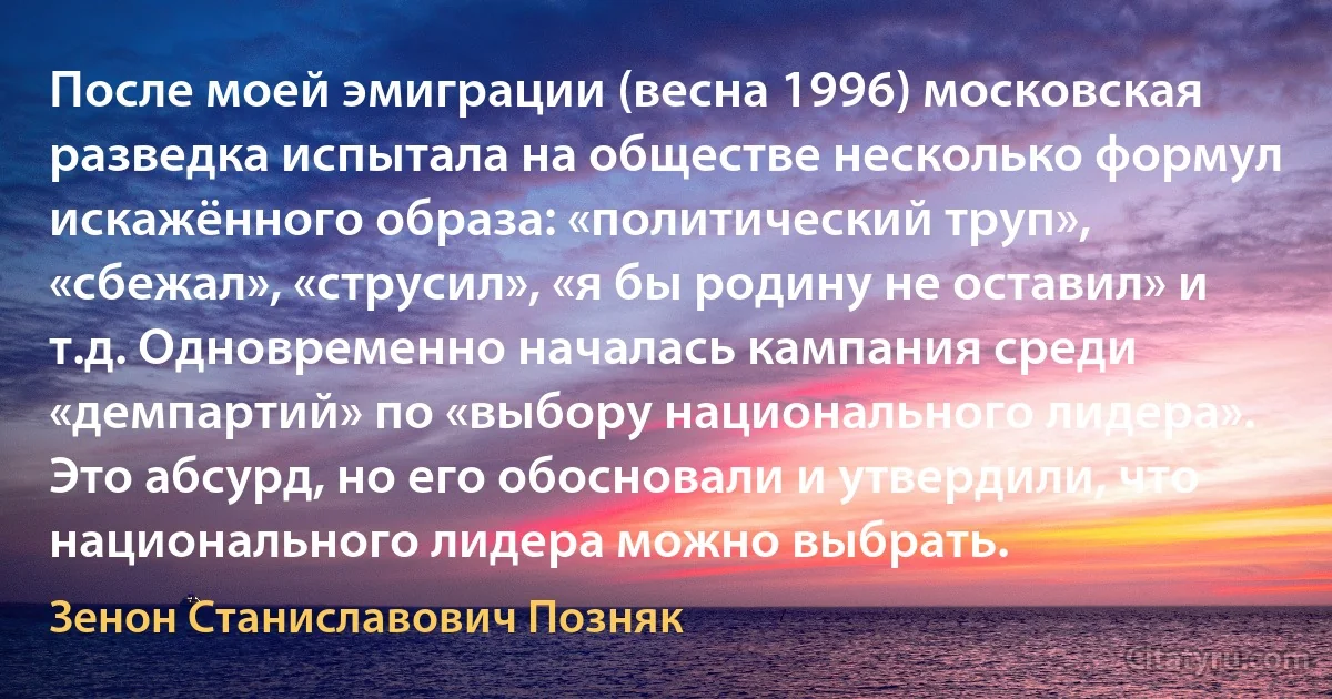 После моей эмиграции (весна 1996) московская разведка испытала на обществе несколько формул искажённого образа: «политический труп», «сбежал», «струсил», «я бы родину не оставил» и т.д. Одновременно началась кампания среди «демпартий» по «выбору национального лидера». Это абсурд, но его обосновали и утвердили, что национального лидера можно выбрать. (Зенон Станиславович Позняк)