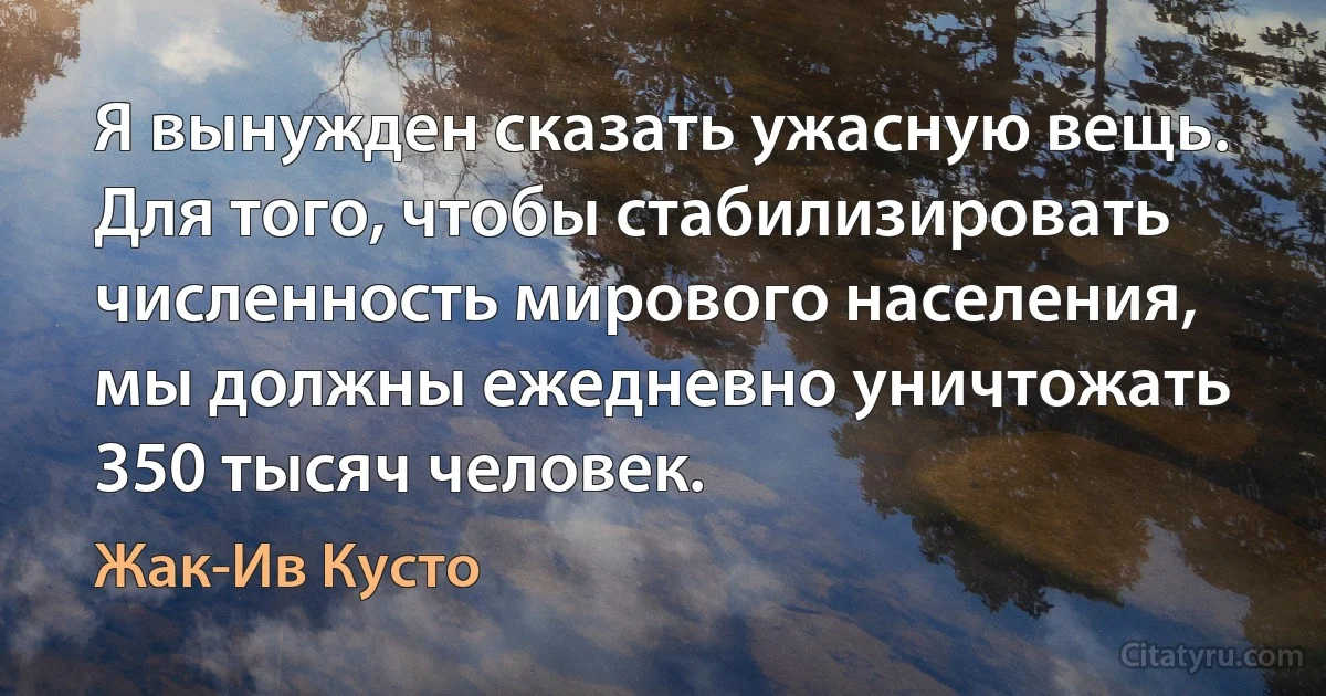 Я вынужден сказать ужасную вещь. Для того, чтобы стабилизировать численность мирового населения, мы должны ежедневно уничтожать 350 тысяч человек. (Жак-Ив Кусто)