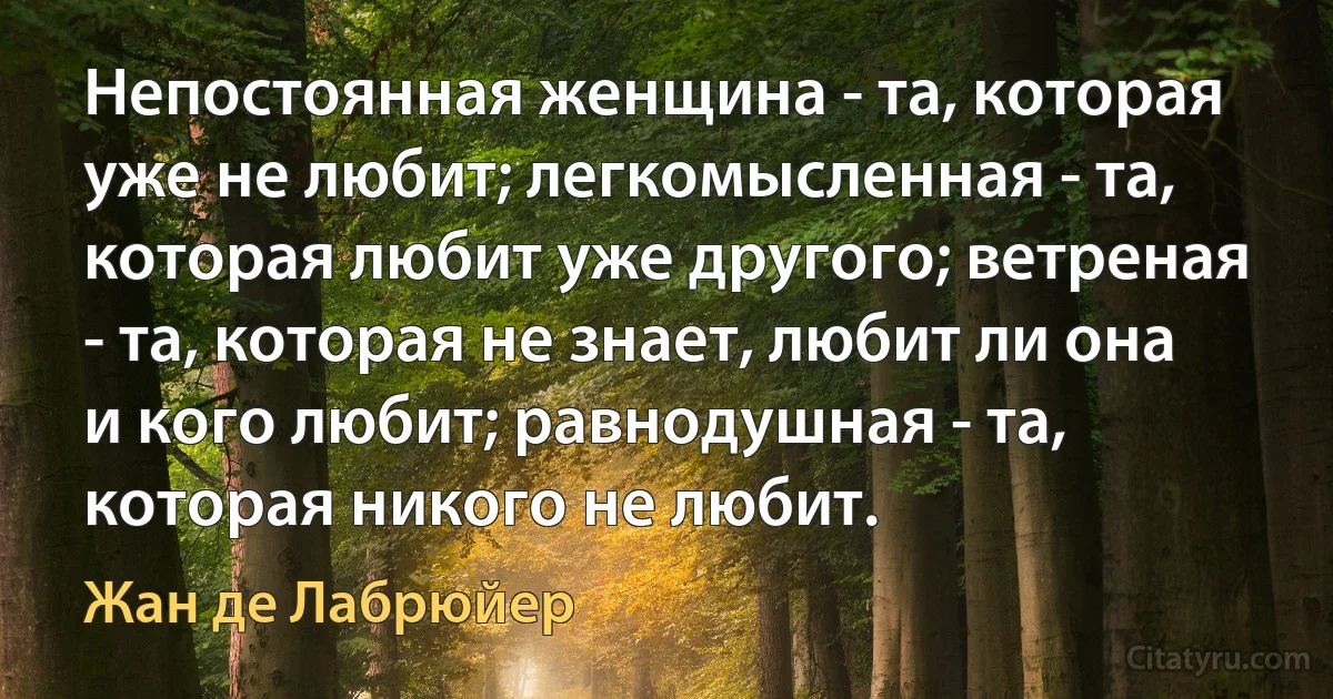 Непостоянная женщина - та, которая уже не любит; легкомысленная - та, которая любит уже другого; ветреная - та, которая не знает, любит ли она и кого любит; равнодушная - та, которая никого не любит. (Жан де Лабрюйер)