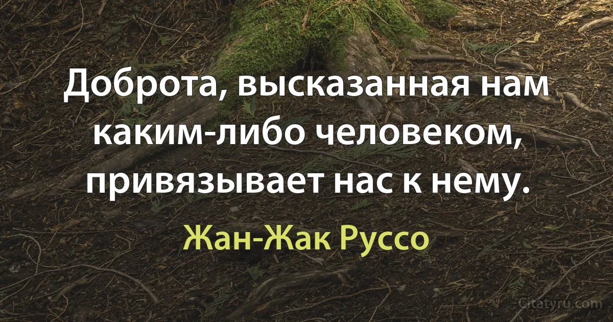 Доброта, высказанная нам каким-либо человеком, привязывает нас к нему. (Жан-Жак Руссо)