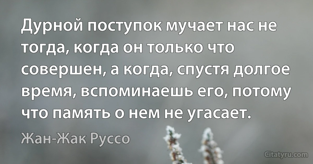 Дурной поступок мучает нас не тогда, когда он только что совершен, а когда, спустя долгое время, вспоминаешь его, потому что память о нем не угасает. (Жан-Жак Руссо)