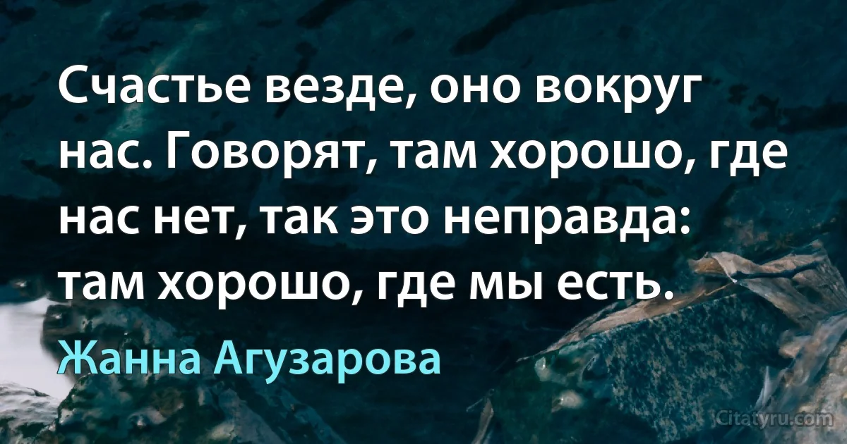 Счастье везде, оно вокруг нас. Говорят, там хорошо, где нас нет, так это неправда: там хорошо, где мы есть. (Жанна Агузарова)