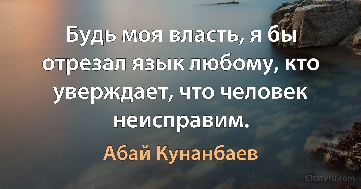 Будь моя власть, я бы отрезал язык любому, кто уверждает, что человек неисправим. (Абай Кунанбаев)