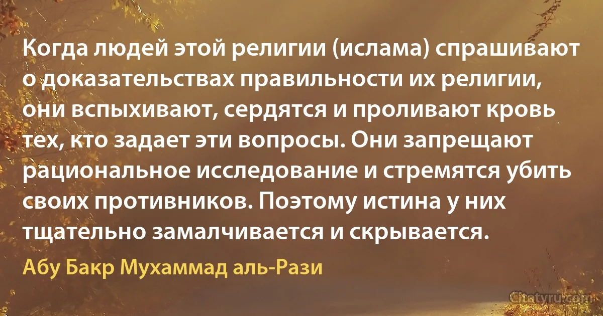 Когда людей этой религии (ислама) спрашивают о доказательствах правильности их религии, они вспыхивают, сердятся и проливают кровь тех, кто задает эти вопросы. Они запрещают рациональное исследование и стремятся убить своих противников. Поэтому истина у них тщательно замалчивается и скрывается. (Абу Бакр Мухаммад аль-Рази)