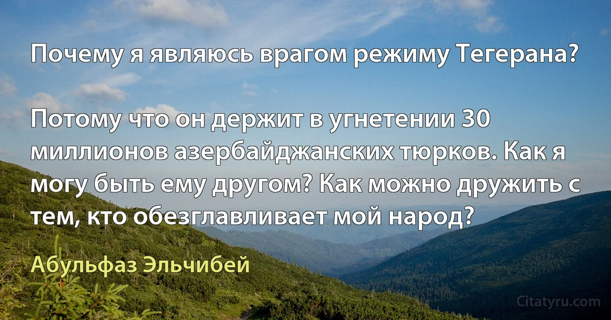 Почему я являюсь врагом режиму Тегерана?

Потому что он держит в угнетении 30 миллионов азербайджанских тюрков. Как я могу быть ему другом? Как можно дружить с тем, кто обезглавливает мой народ? (Абульфаз Эльчибей)