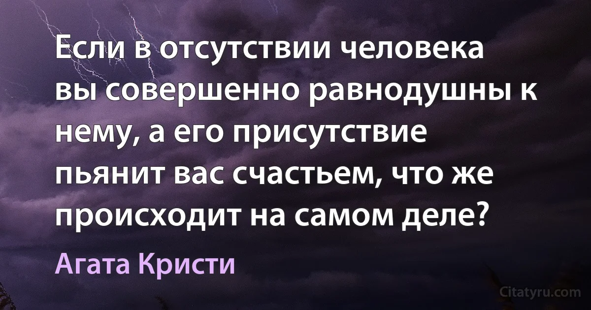 Если в отсутствии человека вы совершенно равнодушны к нему, а его присутствие пьянит вас счастьем, что же происходит на самом деле? (Агата Кристи)