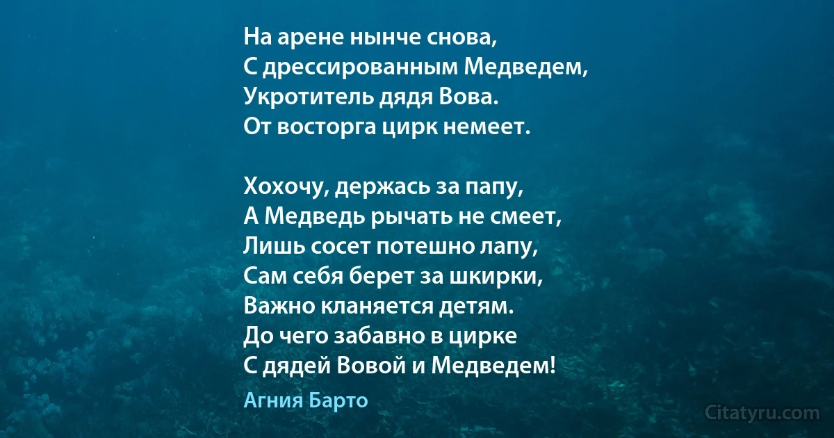 На арене нынче снова,
С дрессированным Медведем, 
Укротитель дядя Вова. 
От восторга цирк немеет. 

Хохочу, держась за папу, 
А Медведь рычать не смеет, 
Лишь сосет потешно лапу, 
Сам себя берет за шкирки, 
Важно кланяется детям. 
До чего забавно в цирке 
С дядей Вовой и Медведем! (Агния Барто)