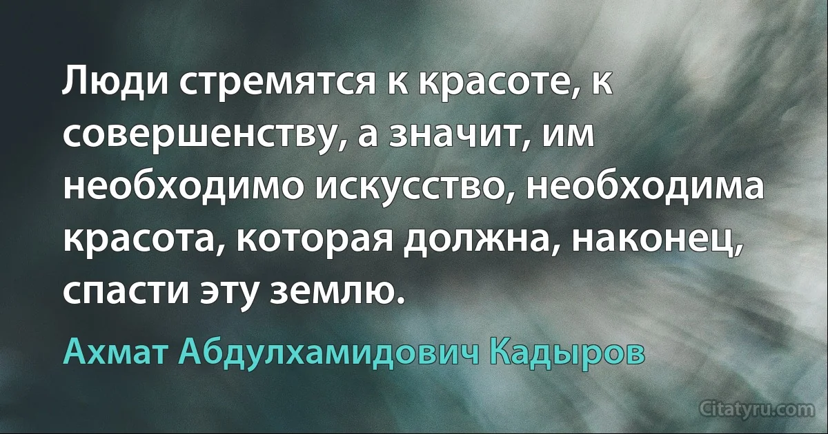 Люди стремятся к красоте, к совершенству, а значит, им необходимо искусство, необходима красота, которая должна, наконец, спасти эту землю. (Ахмат Абдулхамидович Кадыров)